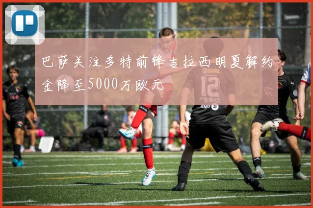 巴萨关注多特前锋吉拉西明夏解约金降至5000万欧元