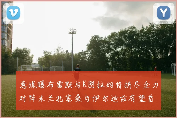 意媒曝布雷默与K图拉姆将拼尽全力对阵米兰孔塞桑与伊尔迪兹有望首发出战