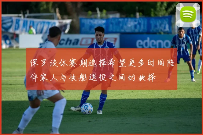 保罗谈休赛期选择希望更多时间陪伴家人与快船退役之间的抉择