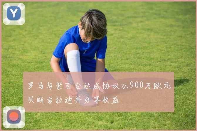 罗马与紫百合达成协议以900万欧元买断吉拉迪并分享收益