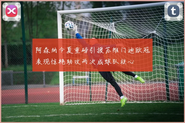 阿森纳今夏重磅引援苏维门迪欧冠表现惊艳助攻两次成球队核心