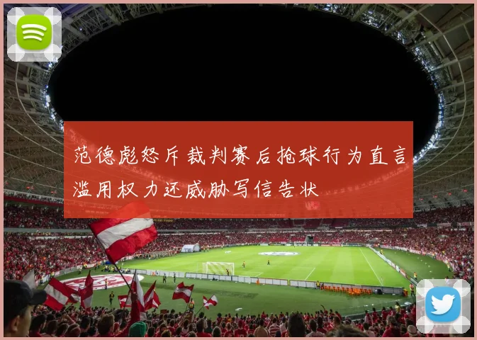 范德彪怒斥裁判赛后抢球行为直言滥用权力还威胁写信告状