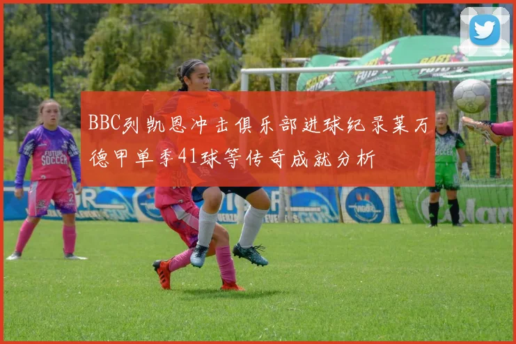 BBC列凯恩冲击俱乐部进球纪录莱万德甲单季41球等传奇成就分析
