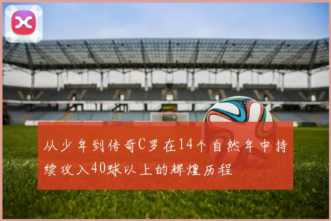 从少年到传奇C罗在14个自然年中持续攻入40球以上的辉煌历程