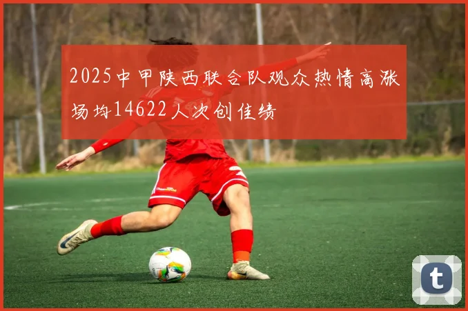 2025中甲陕西联合队观众热情高涨场均14622人次创佳绩