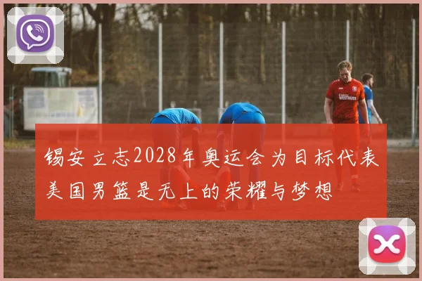 锡安立志2028年奥运会为目标代表美国男篮是无上的荣耀与梦想
