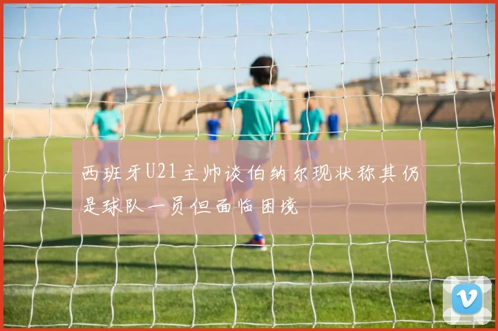 西班牙U21主帅谈伯纳尔现状称其仍是球队一员但面临困境