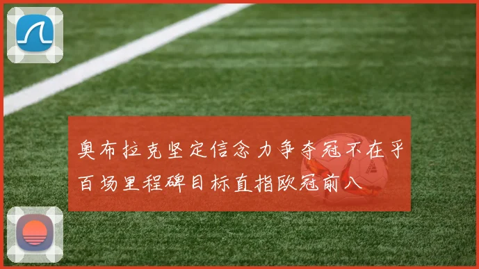 奥布拉克坚定信念力争夺冠不在乎百场里程碑目标直指欧冠前八