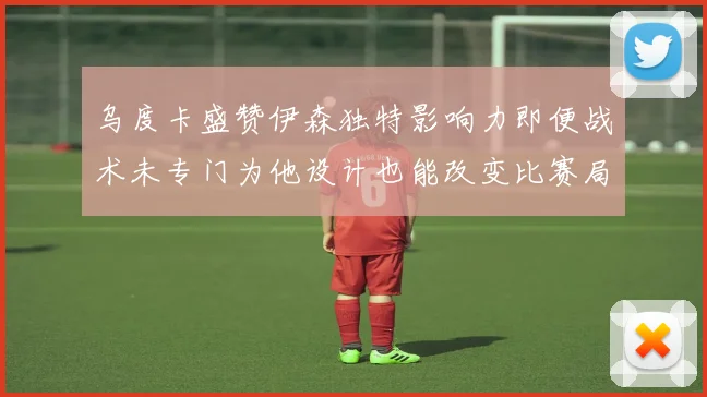 乌度卡盛赞伊森独特影响力即便战术未专门为他设计也能改变比赛局势