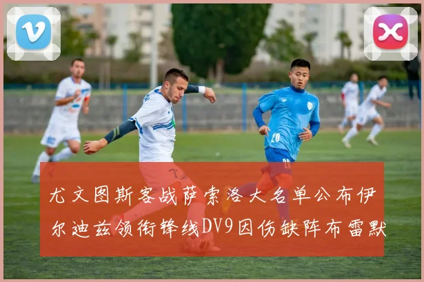 尤文图斯客战萨索洛大名单公布伊尔迪兹领衔锋线DV9因伤缺阵布雷默在列