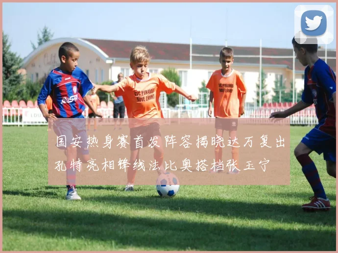 国安热身赛首发阵容揭晓达万复出孔特亮相锋线法比奥搭档张玉宁