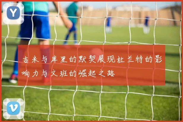 吉米与库里的默契展现杜兰特的影响力与文班的崛起之路