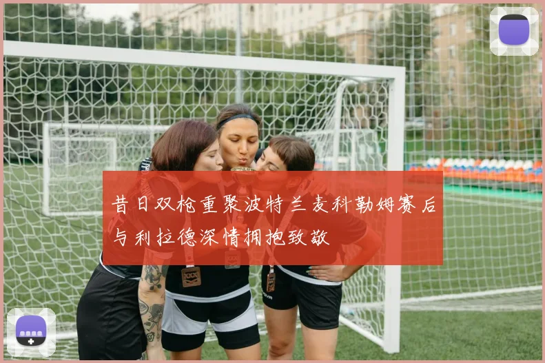 昔日双枪重聚波特兰麦科勒姆赛后与利拉德深情拥抱致敬