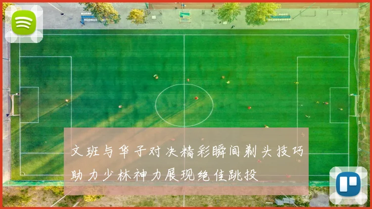 文班与华子对决精彩瞬间剃头技巧助力少林神力展现绝佳跳投