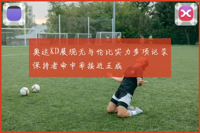 奥运KD展现无与伦比实力多项记录保持者命中率接近五成