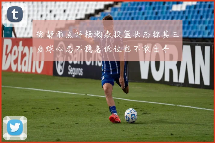 徐静雨点评杨瀚森投篮状态称其三分球心态不稳落低位也不敢出手