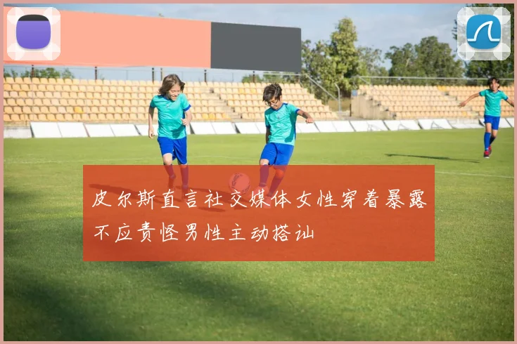 皮尔斯直言社交媒体女性穿着暴露不应责怪男性主动搭讪