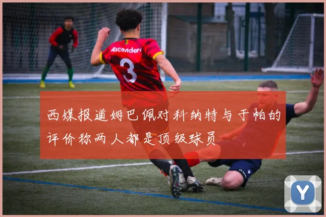 西媒报道姆巴佩对科纳特与于帕的评价称两人都是顶级球员