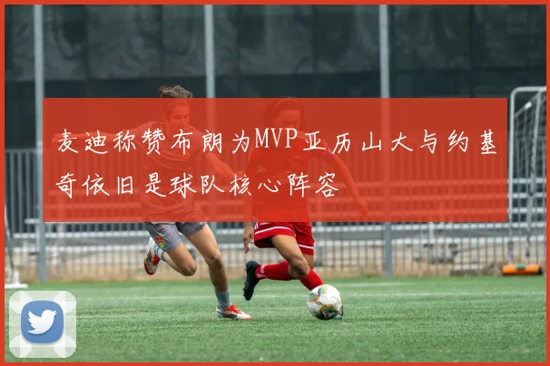 麦迪称赞布朗为MVP亚历山大与约基奇依旧是球队核心阵容