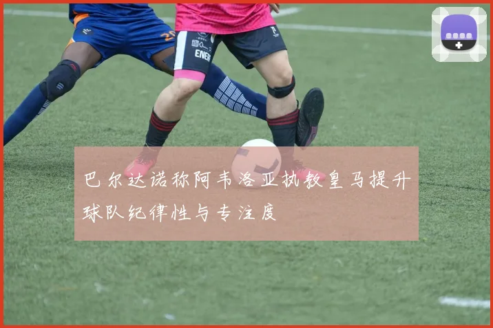 巴尔达诺称阿韦洛亚执教皇马提升球队纪律性与专注度