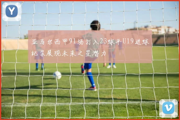 亚马尔西甲91场打入23球平U19进球纪录展现未来之星潜力