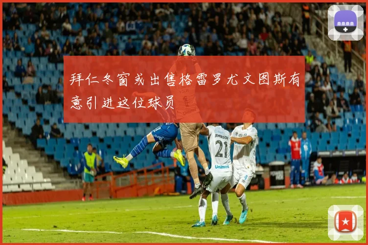 拜仁冬窗或出售格雷罗尤文图斯有意引进这位球员