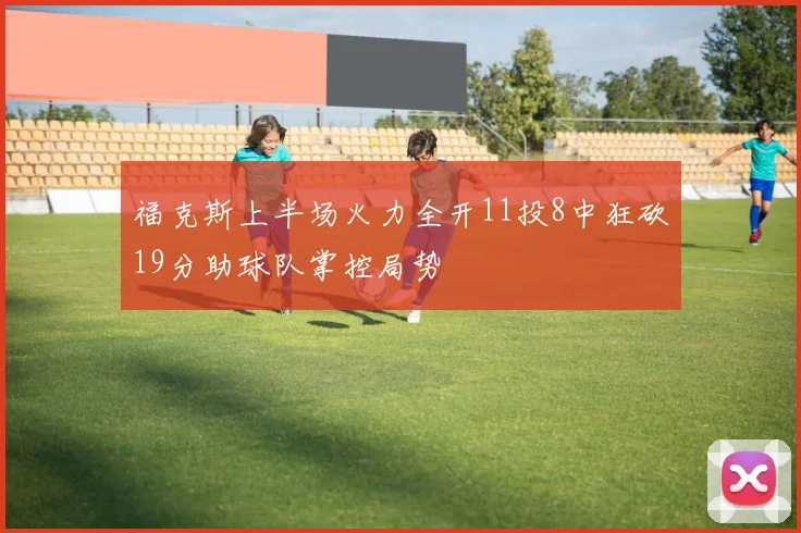 福克斯上半场火力全开11投8中狂砍19分助球队掌控局势