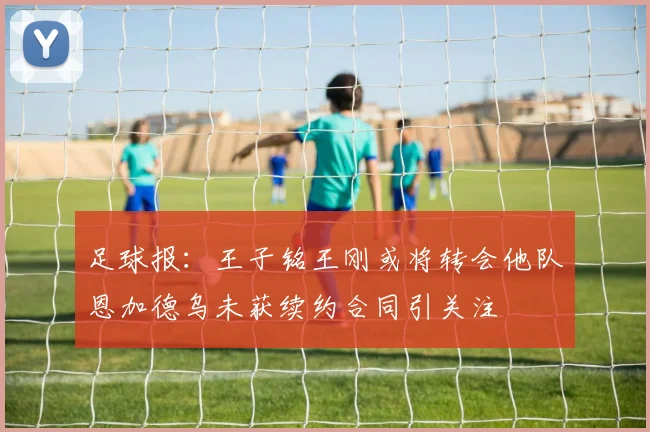 足球报：王子铭王刚或将转会他队恩加德乌未获续约合同引关注