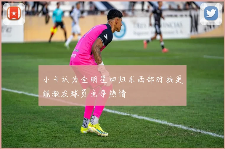 小卡认为全明星回归东西部对抗更能激发球员竞争热情