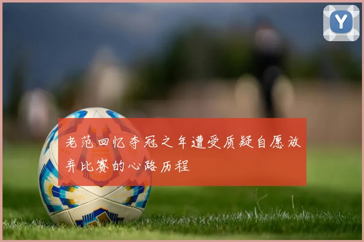老范回忆夺冠之年遭受质疑自愿放弃比赛的心路历程