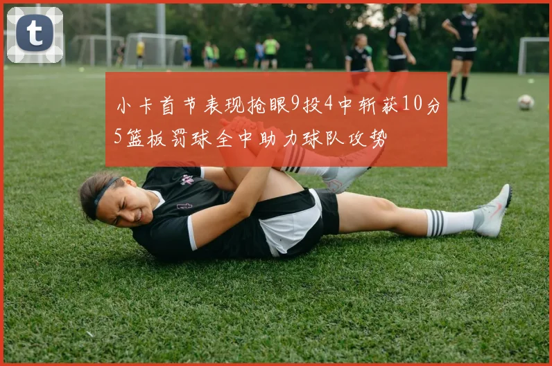 小卡首节表现抢眼9投4中斩获10分5篮板罚球全中助力球队攻势