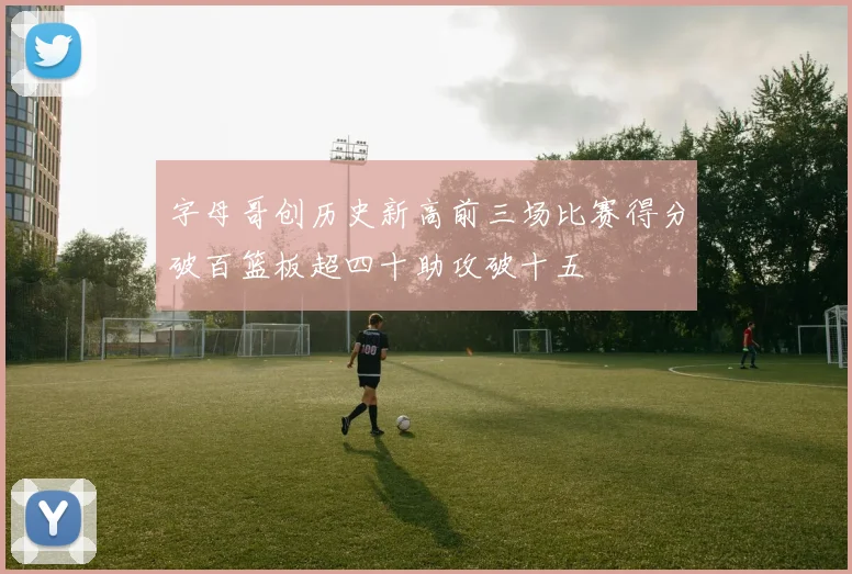 字母哥创历史新高前三场比赛得分破百篮板超四十助攻破十五