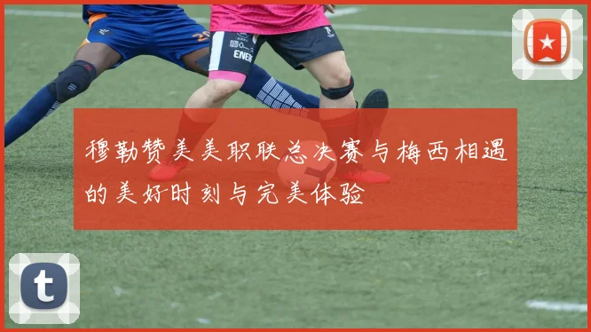 穆勒赞美美职联总决赛与梅西相遇的美好时刻与完美体验